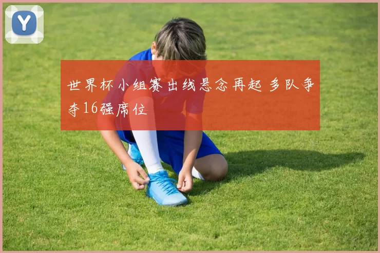 世界杯小组赛出线悬念再起 多队争夺16强席位
