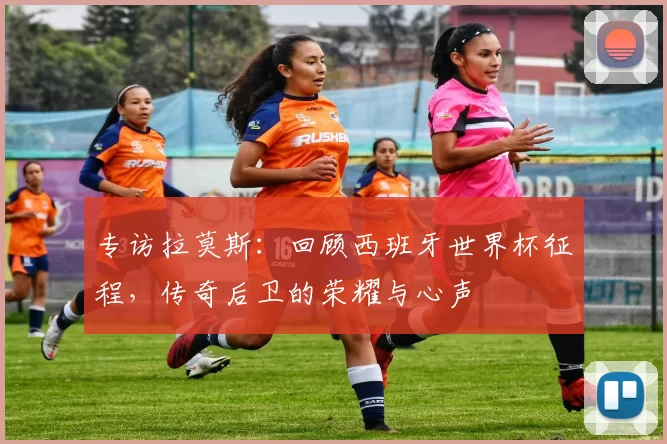 专访拉莫斯：回顾西班牙世界杯征程，传奇后卫的荣耀与心声