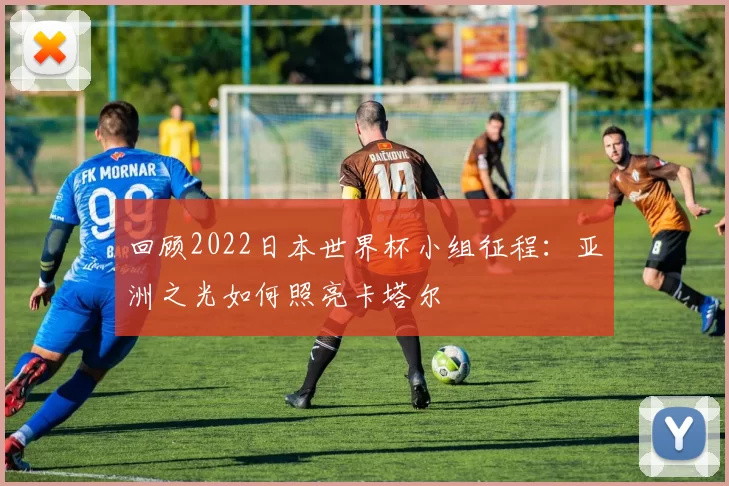 回顾2022日本世界杯小组征程:亚洲之光如何照亮卡塔尔