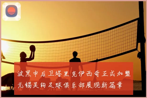 波黑中后卫塔里克伊西奇正式加盟无锡吴钩足球俱乐部展现新篇章