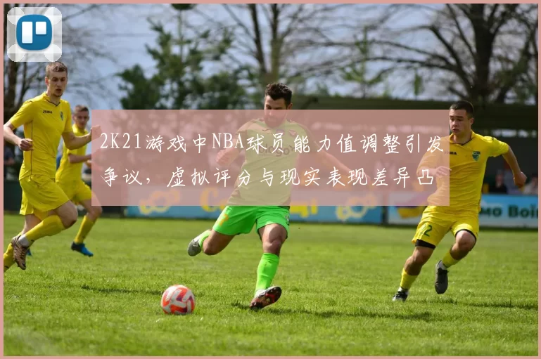 2K21游戏中NBA球员能力值调整引发争议，虚拟评分与现实表现差异凸显