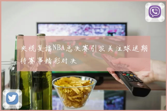 央视复播NBA总决赛引发关注球迷期待赛事精彩对决