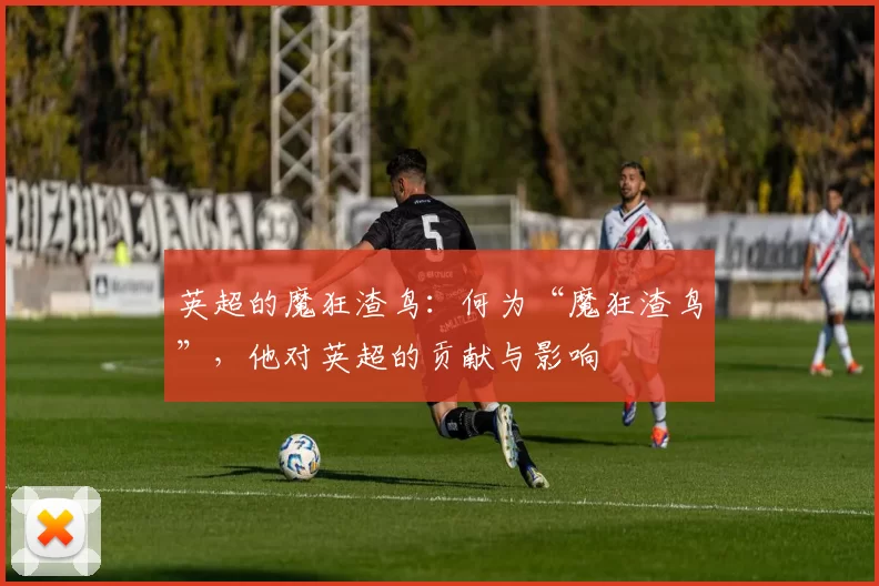 英超的魔狂渣鸟:何为“魔狂渣鸟”,他对英超的贡献与影响