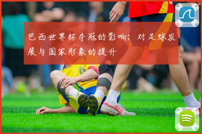 巴西世界杯夺冠的影响:对足球发展与国家形象的提升