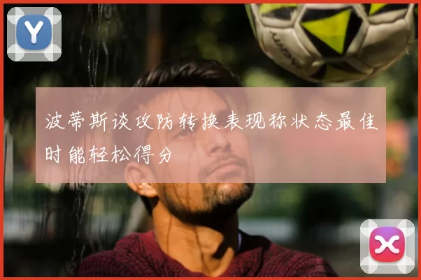 波蒂斯谈攻防转换表现称状态最佳时能轻松得分