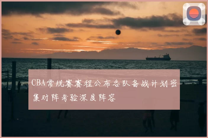 CBA常规赛赛程公布各队备战计划密集对阵考验深度阵容