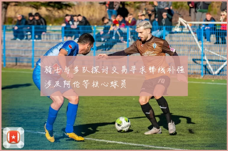 骑士与多队探讨交易寻求锋线补强涉及阿伦等核心球员