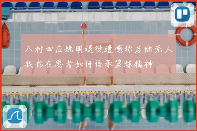 八村回应姚明退役遗憾称后继无人我也在思考如何传承篮球精神