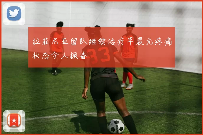 拉菲尼亚留队继续治疗早晨无疼痛状态令人振奋