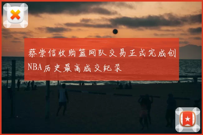 蔡崇信收购篮网队交易正式完成创NBA历史最高成交纪录