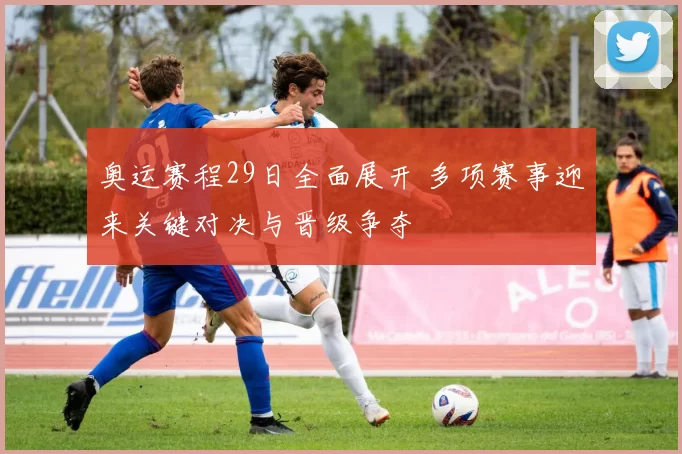 奥运赛程29日全面展开 多项赛事迎来关键对决与晋级争夺