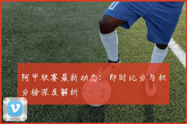 阿甲联赛最新动态:即时比分与积分榜深度解析