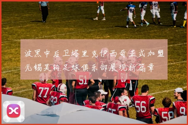波黑中后卫塔里克伊西奇正式加盟无锡吴钩足球俱乐部展现新篇章