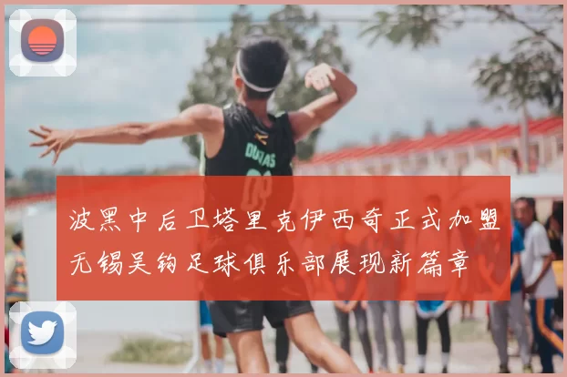 波黑中后卫塔里克伊西奇正式加盟无锡吴钩足球俱乐部展现新篇章