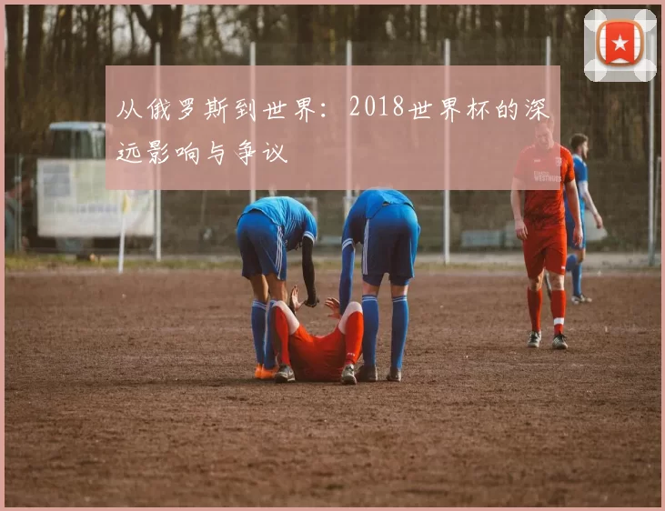 从俄罗斯到世界:2018世界杯的深远影响与争议