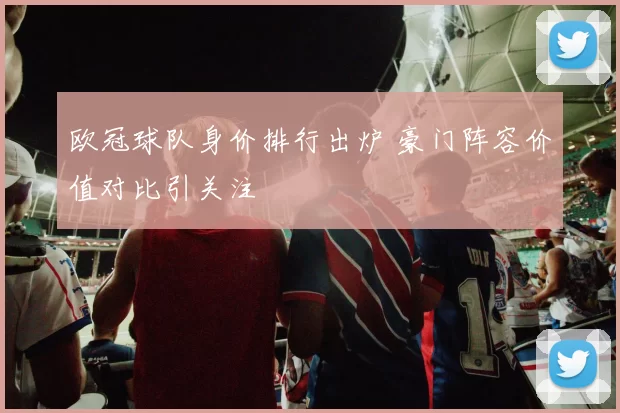 欧冠球队身价排行出炉 豪门阵容价值对比引关注