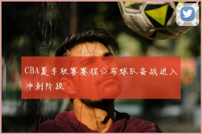 CBA夏季联赛赛程公布球队备战进入冲刺阶段