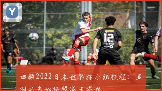 回顾2022日本世界杯小组征程:亚洲之光如何照亮卡塔尔