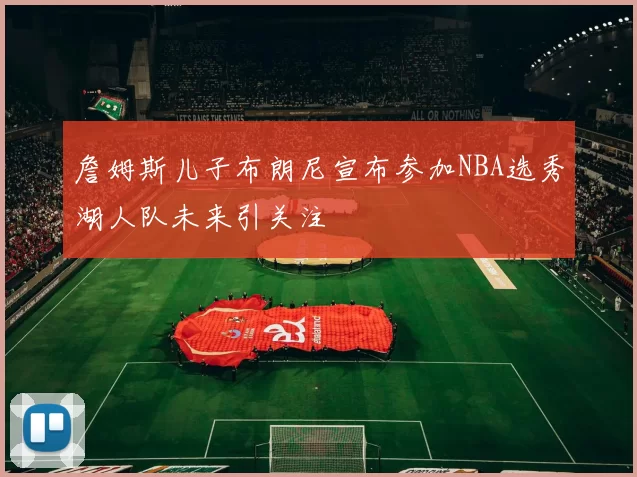 詹姆斯儿子布朗尼宣布参加NBA选秀湖人队未来引关注