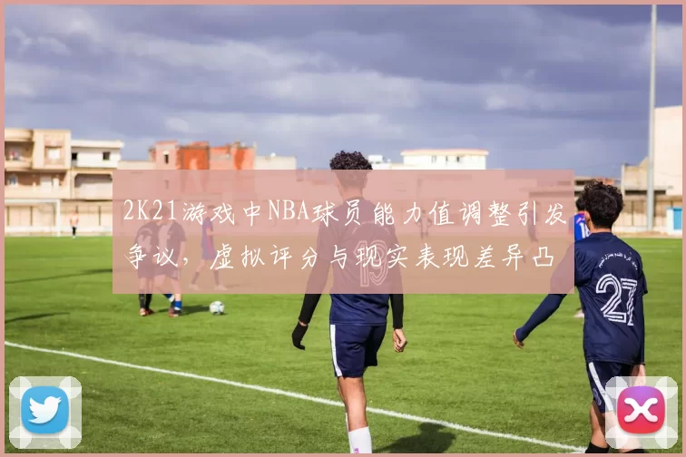2K21游戏中NBA球员能力值调整引发争议，虚拟评分与现实表现差异凸显