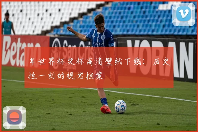年世界杯奖杯高清壁纸下载:历史性一刻的视觉档案