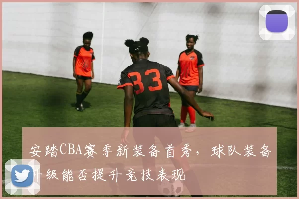 安踏CBA赛季新装备首秀,球队装备升级能否提升竞技表现