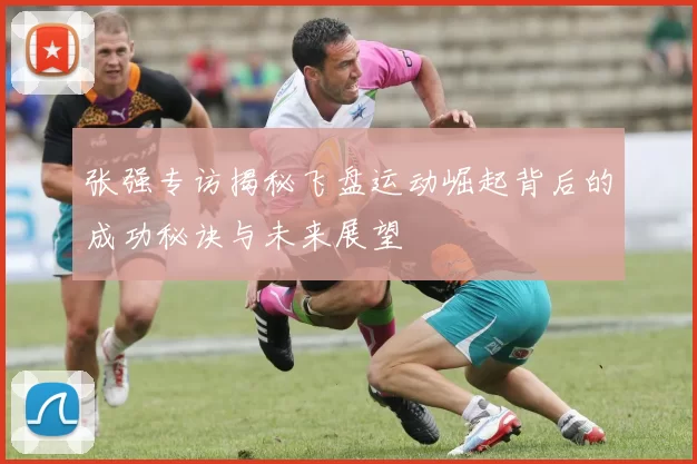 张强专访揭秘飞盘运动崛起背后的成功秘诀与未来展望