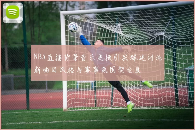NBA直播背景音乐更换引发球迷讨论新曲目风格与赛事氛围契合度