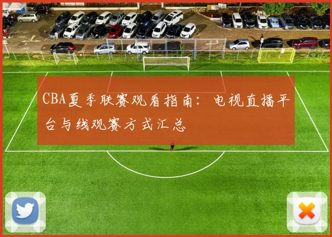 CBA夏季联赛观看指南：电视直播平台与线观赛方式汇总