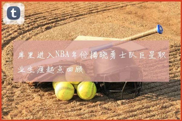 库里进入NBA年份揭晓勇士队巨星职业生涯起点回顾