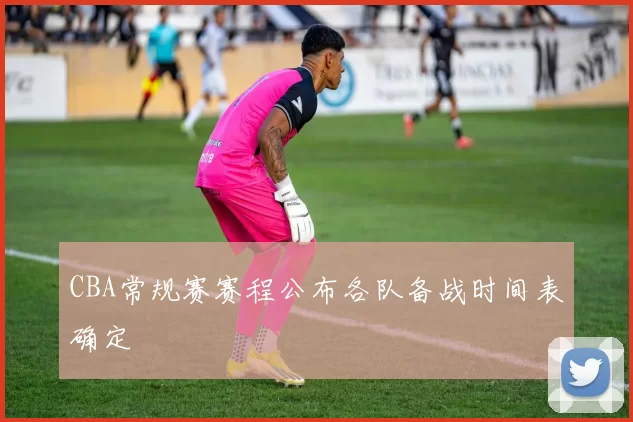 CBA常规赛赛程公布各队备战时间表确定