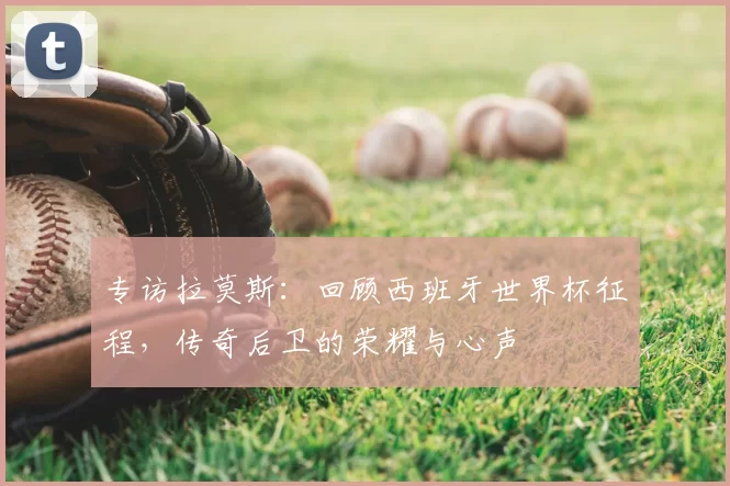 专访拉莫斯：回顾西班牙世界杯征程，传奇后卫的荣耀与心声