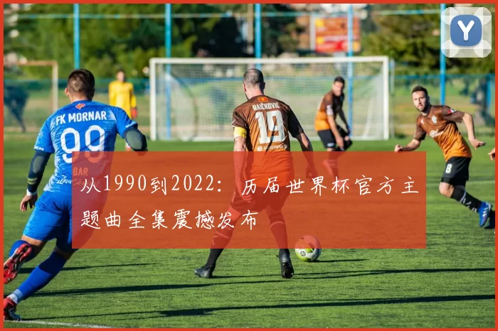 从1990到2022:历届世界杯官方主题曲全集震撼发布