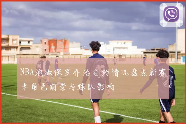 NBA泡椒保罗乔治合约情况盘点新赛季角色前景与球队影响