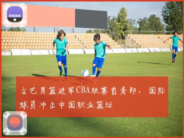 古巴男篮进军CBA联赛首秀即，国际球员冲击中国职业篮坛