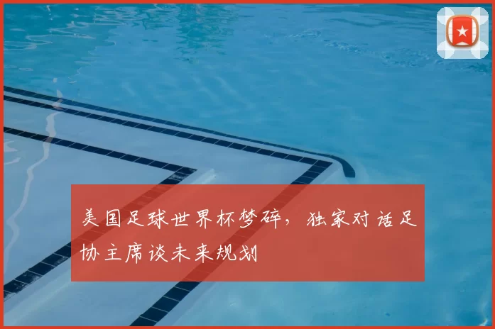 美国足球世界杯梦碎,独家对话足协主席谈未来规划