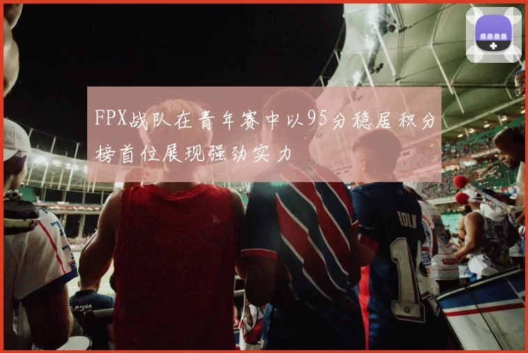 FPX战队在青年赛中以95分稳居积分榜首位展现强劲实力