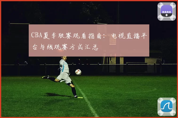 CBA夏季联赛观看指南：电视直播平台与线观赛方式汇总