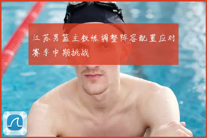 江苏男篮主教练调整阵容配置应对赛季中期挑战