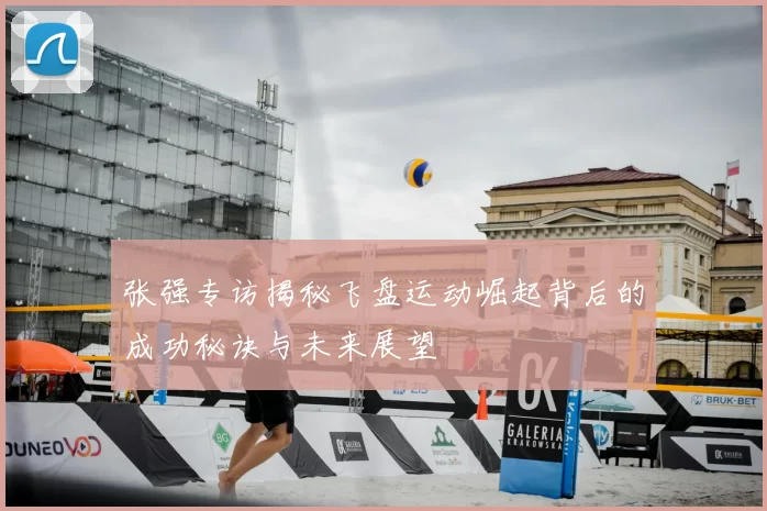 张强专访揭秘飞盘运动崛起背后的成功秘诀与未来展望