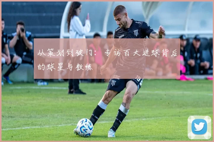 从策划到破门:专访百大进球背后的球星与教练