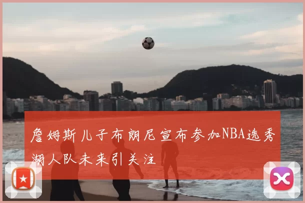 詹姆斯儿子布朗尼宣布参加NBA选秀湖人队未来引关注