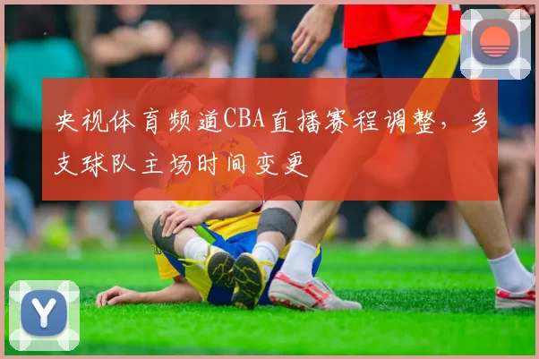 央视体育频道CBA直播赛程调整，多支球队主场时间变更