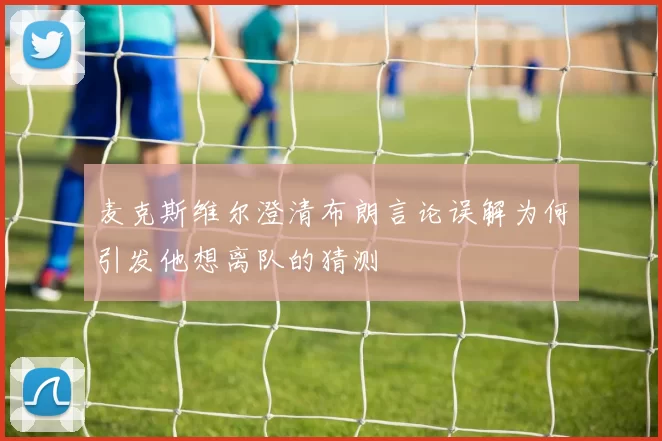 麦克斯维尔澄清布朗言论误解为何引发他想离队的猜测