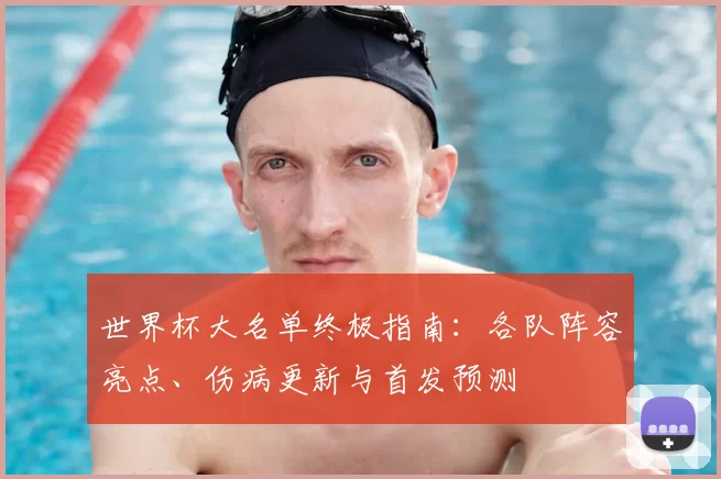 世界杯大名单终极指南:各队阵容亮点、伤病更新与首发预测