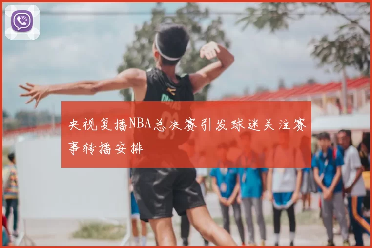 央视复播NBA总决赛引发球迷关注赛事转播安排