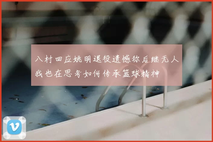 八村回应姚明退役遗憾称后继无人我也在思考如何传承篮球精神