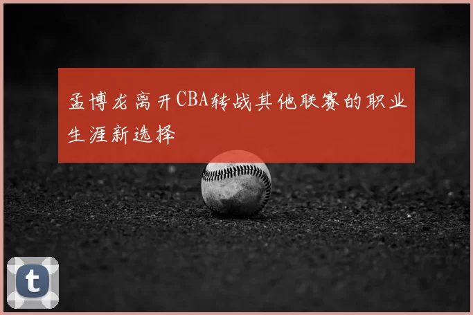 孟博龙离开CBA转战其他联赛的职业生涯新选择