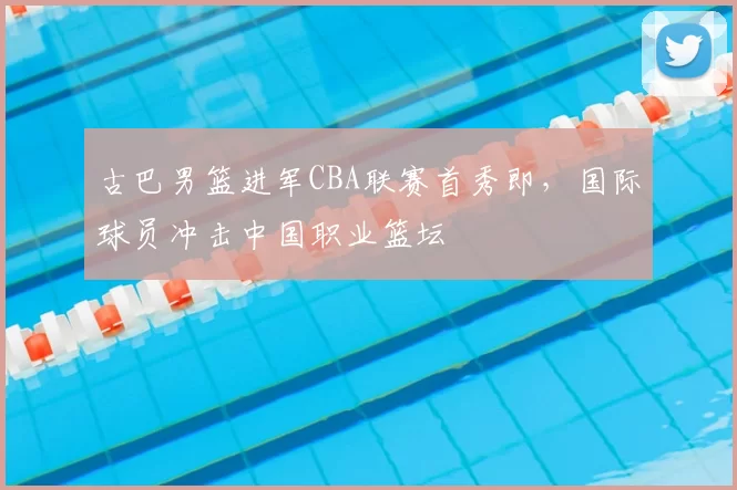 古巴男篮进军CBA联赛首秀即，国际球员冲击中国职业篮坛