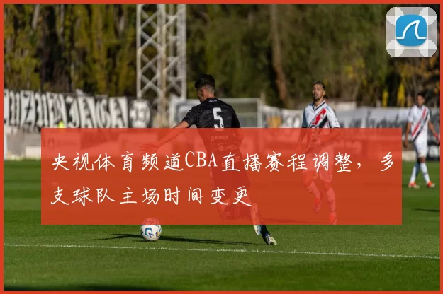 央视体育频道CBA直播赛程调整，多支球队主场时间变更